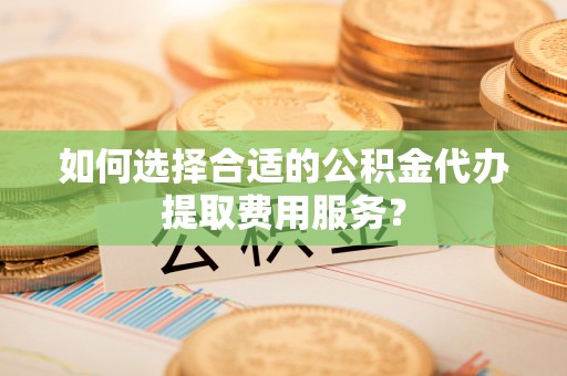 瑞丽如何选择合适的公积金代办提取费用服务？