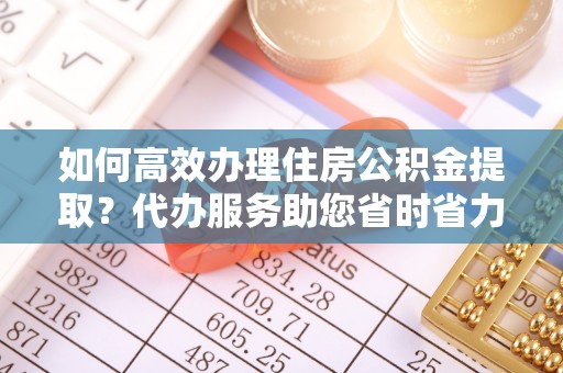 瑞丽如何高效办理住房公积金提取？代办服务助您省时省力