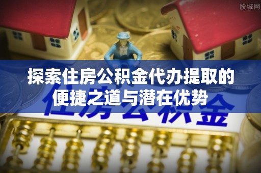 瑞丽探索住房公积金代办提取的便捷之道与潜在优势