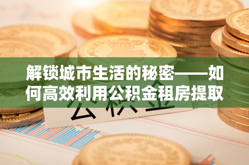 瑞丽解锁城市生活的秘密——如何高效利用公积金租房提取政策优化居住体验