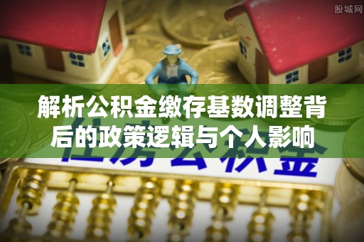 瑞丽解析公积金缴存基数调整背后的政策逻辑与个人影响