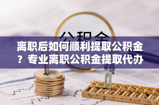 瑞丽离职后如何顺利提取公积金？专业离职公积金提取代办服务指南