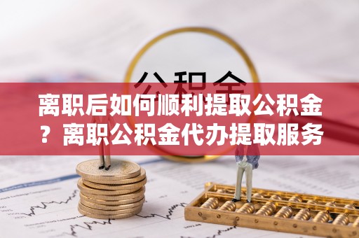 瑞丽离职后如何顺利提取公积金？离职公积金代办提取服务助力无忧办理