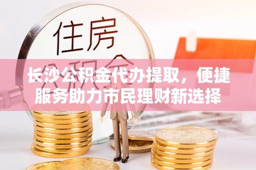 瑞丽长沙公积金代办提取，便捷服务助力市民理财新选择