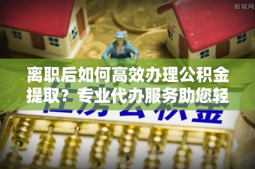 瑞丽离职后如何高效办理公积金提取？专业代办服务助您轻松搞定